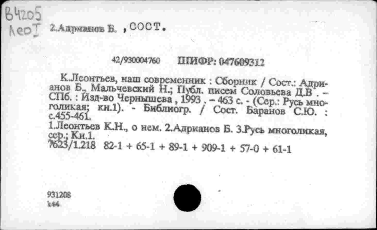 ﻿ЬНго5
Кео"!" Адрианов Б ,СОСТ.

42/930004760 ШИФР; 047609312
КЛеонтьев, наш современник : Сборник / Сост.- Адрианов Б.. Мальчевский И.; Публ. писем Соловьева Д.В -СПб. : Изд-во Чернышева , 1993 . - 463 с. - (Сер.: Русь многоликая; кн.1). - Библиогр. / Сост. Баранов С.Ю. :
^Леонтьев К.Н., о нем. 2.Адрианов Б. З.Русь многоликая, ^/1.218 82-1 + 65-1 + 89-1 + 909-1 + 57-0 + 61-1
931206 «м